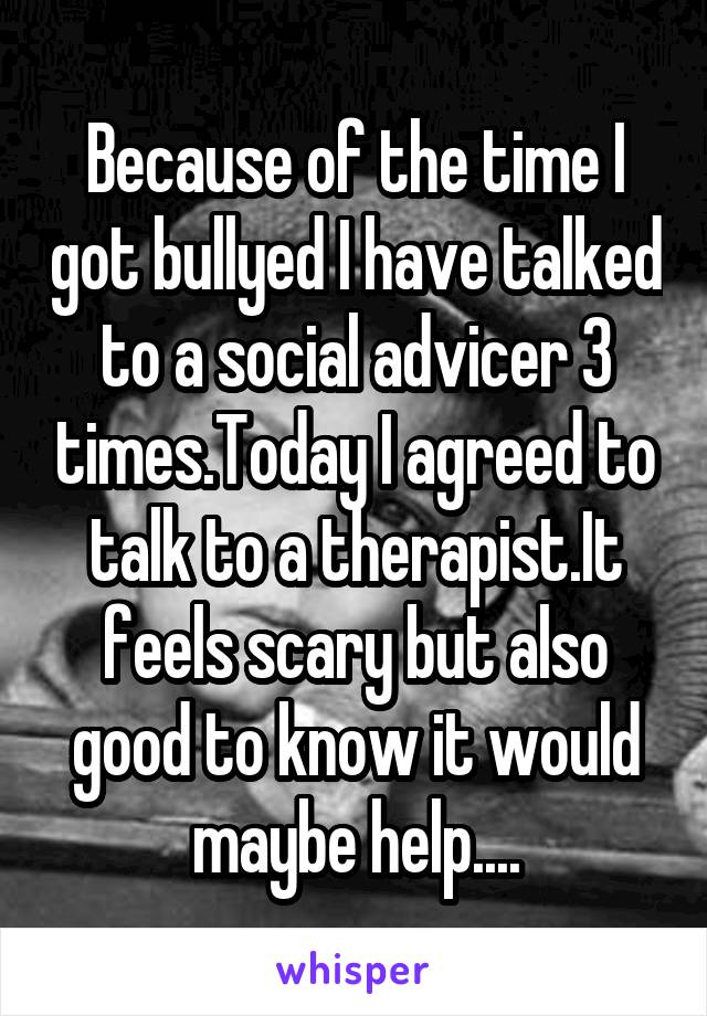 Because of the time I got bullyed I have talked to a social advicer 3 times.Today I agreed to talk to a therapist.It feels scary but also good to know it would maybe help....