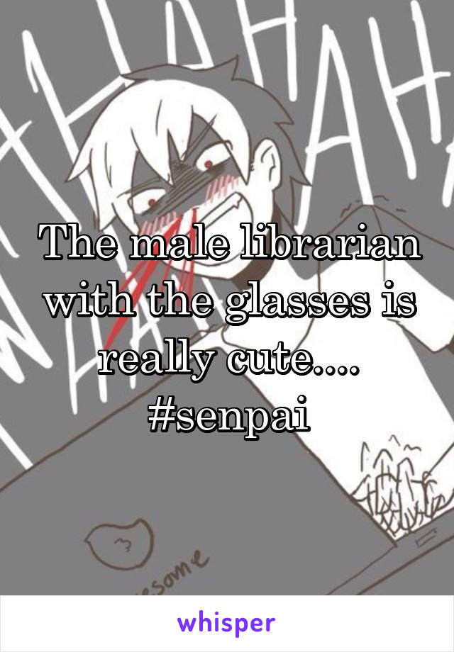 The male librarian with the glasses is really cute.... #senpai