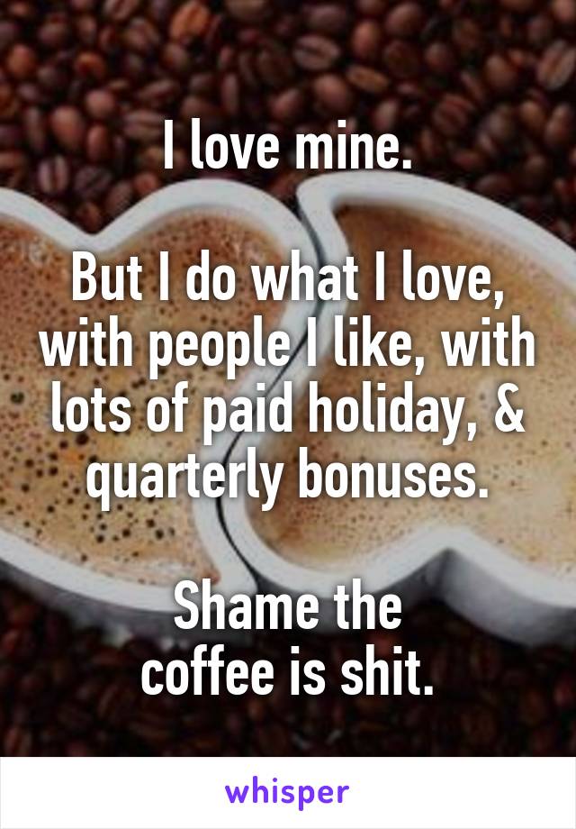 I love mine.

But I do what I love, with people I like, with lots of paid holiday, & quarterly bonuses.

Shame the
coffee is shit.