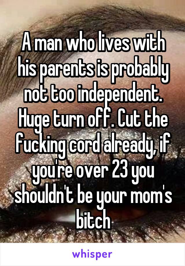 A man who lives with his parents is probably not too independent. Huge turn off. Cut the fucking cord already, if you're over 23 you shouldn't be your mom's bitch