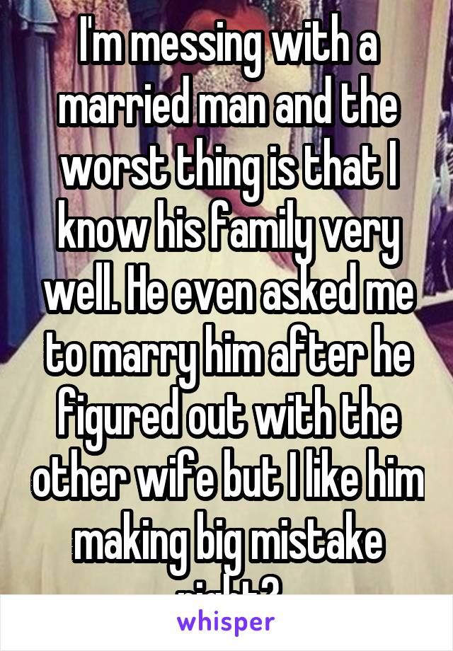 I'm messing with a married man and the worst thing is that I know his family very well. He even asked me to marry him after he figured out with the other wife but I like him making big mistake right?