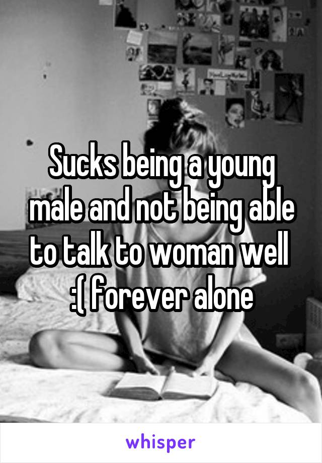 Sucks being a young male and not being able to talk to woman well  :( forever alone