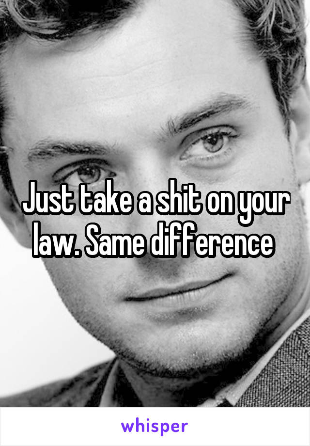 Just take a shit on your law. Same difference 