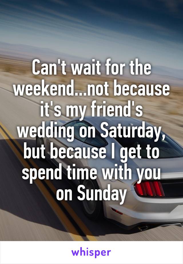 Can't wait for the weekend...not because it's my friend's wedding on Saturday, but because I get to spend time with you on Sunday