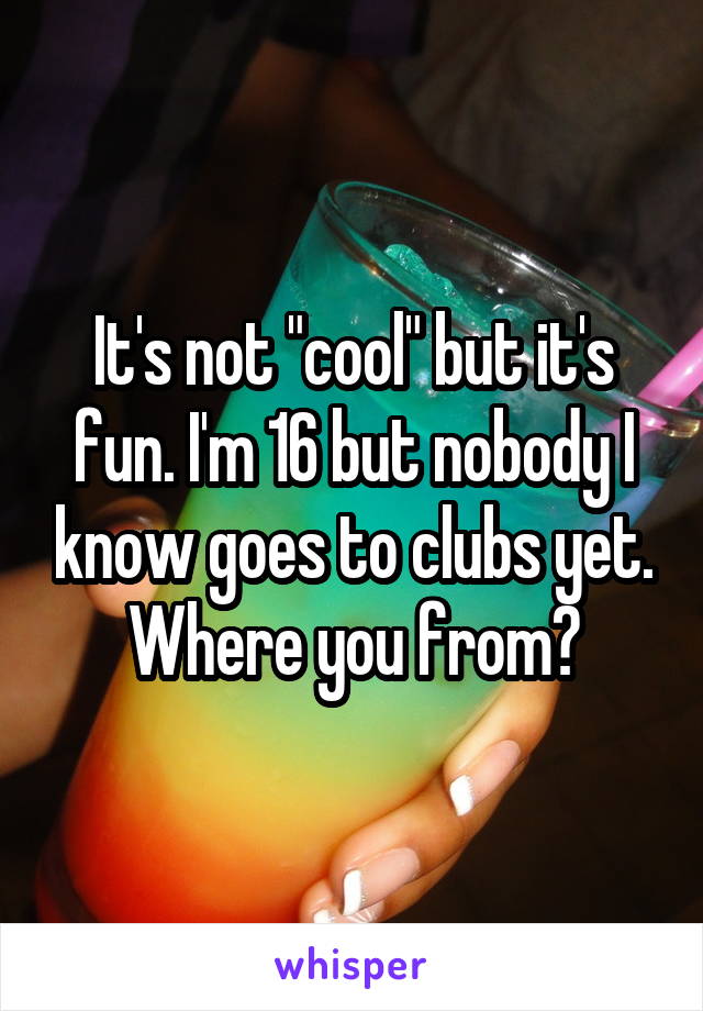 It's not "cool" but it's fun. I'm 16 but nobody I know goes to clubs yet. Where you from?