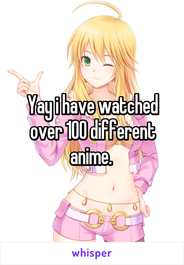 Yay i have watched over 100 different anime. 