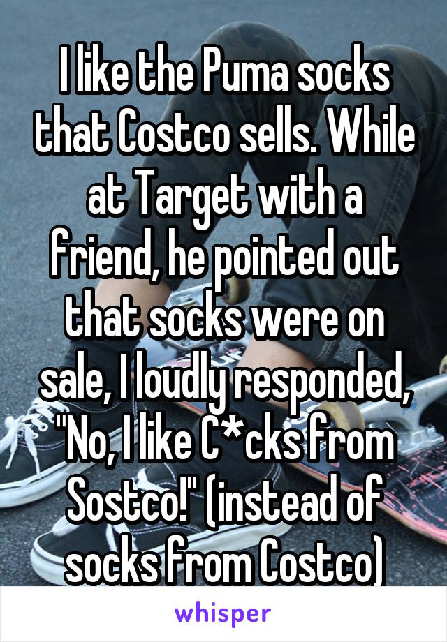 I like the Puma socks that Costco sells. While at Target with a friend, he pointed out that socks were on sale, I loudly responded, "No, I like C*cks from Sostco!" (instead of socks from Costco)