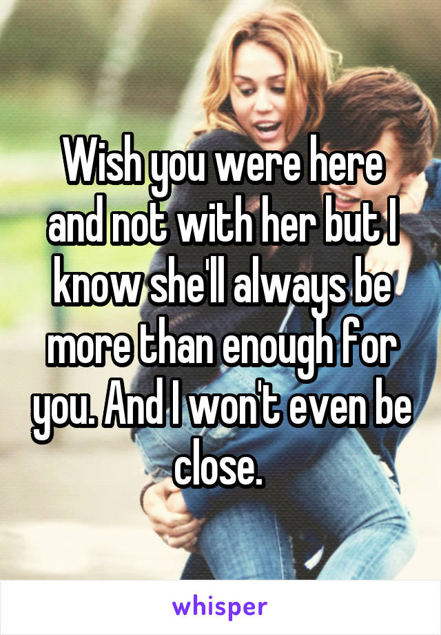 Wish you were here and not with her but I know she'll always be more than enough for you. And I won't even be close. 