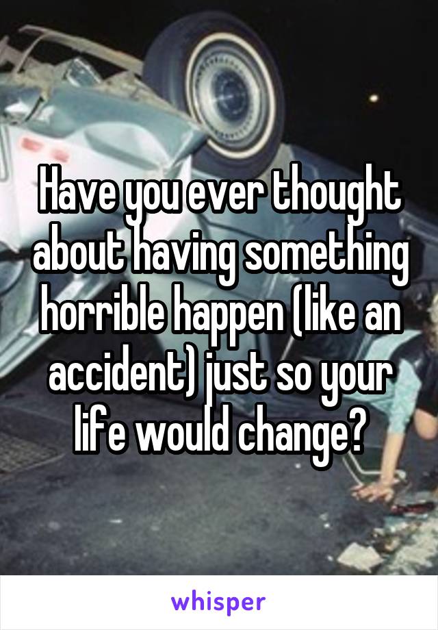 Have you ever thought about having something horrible happen (like an accident) just so your life would change?