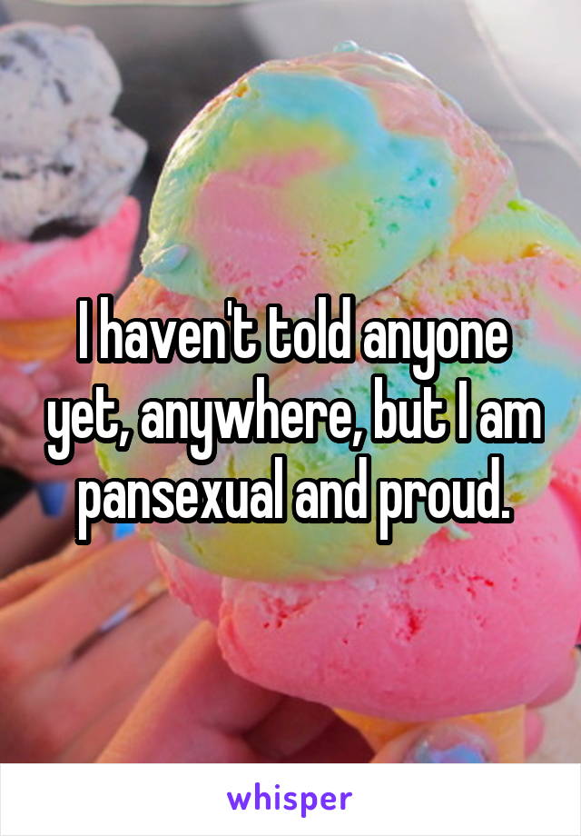 I haven't told anyone yet, anywhere, but I am pansexual and proud.