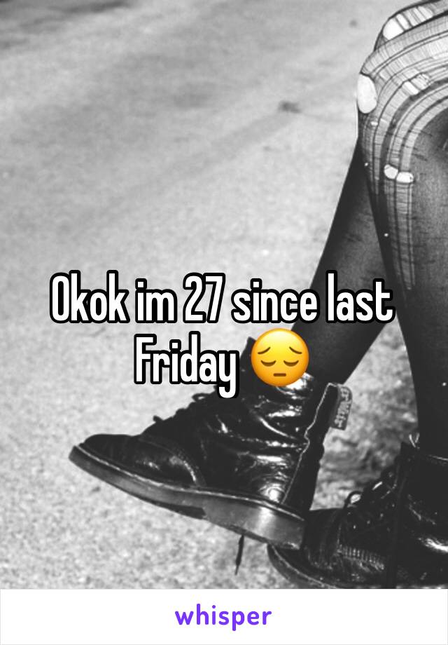 Okok im 27 since last Friday 😔