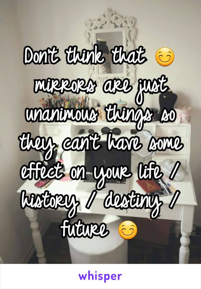 Don't think that 😊 mirrors are just unanimous things so they can't have some effect on your life / history / destiny / future 😊