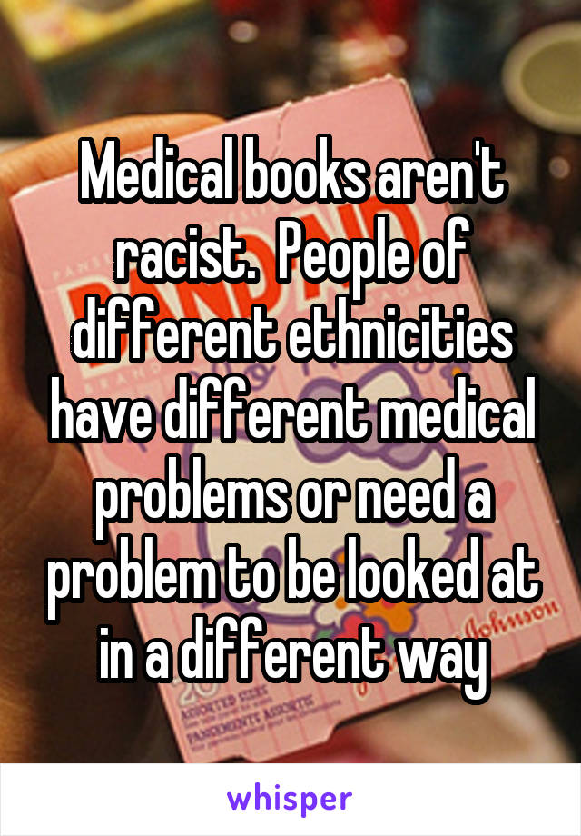 Medical books aren't racist.  People of different ethnicities have different medical problems or need a problem to be looked at in a different way