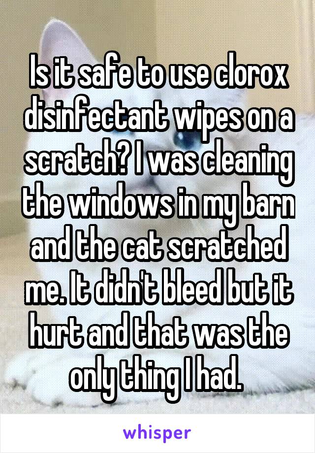 Is it safe to use clorox disinfectant wipes on a scratch? I was cleaning the windows in my barn and the cat scratched me. It didn't bleed but it hurt and that was the only thing I had. 