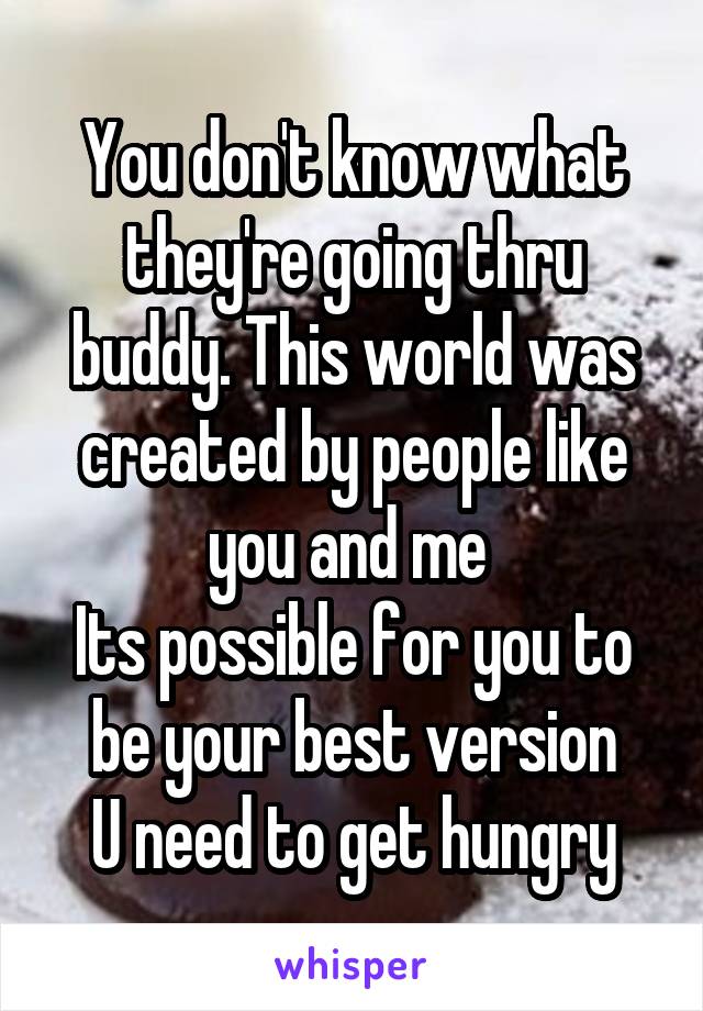 You don't know what they're going thru buddy. This world was created by people like you and me 
Its possible for you to be your best version
U need to get hungry