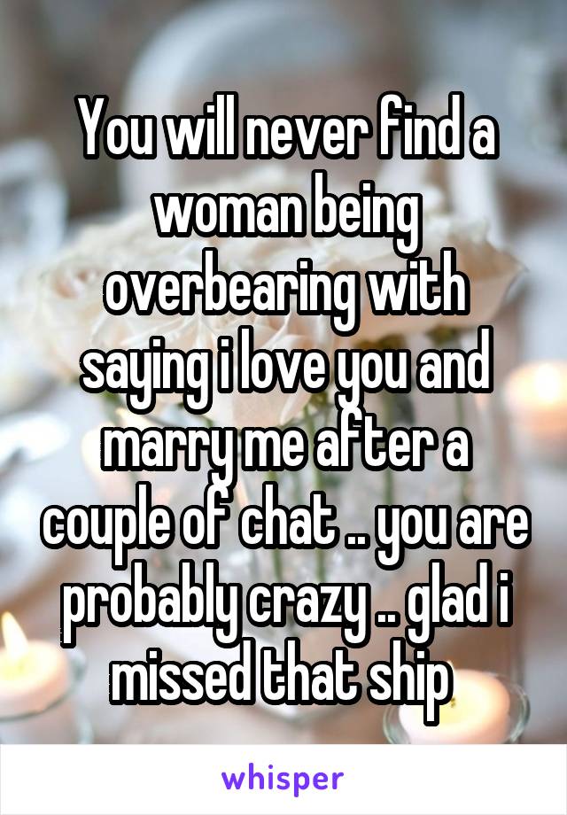 You will never find a woman being overbearing with saying i love you and marry me after a couple of chat .. you are probably crazy .. glad i missed that ship 