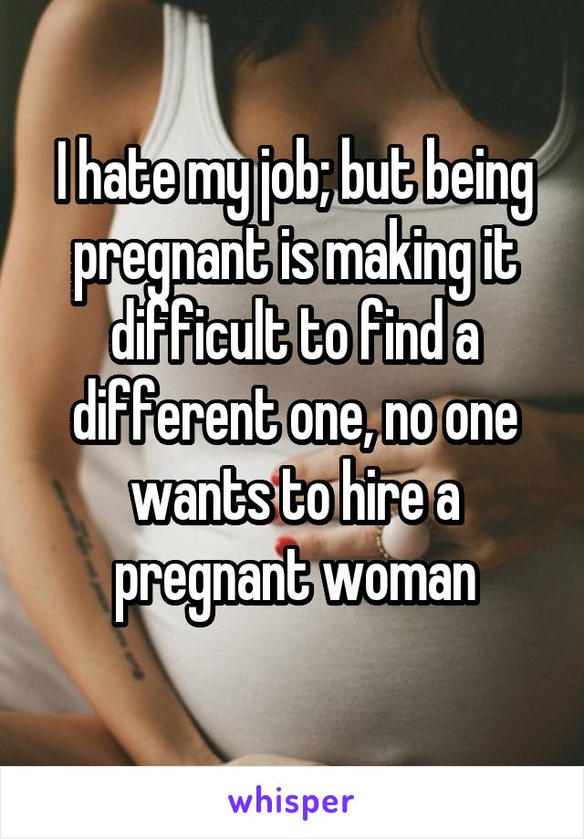 I hate my job; but being pregnant is making it difficult to find a different one, no one wants to hire a pregnant woman
