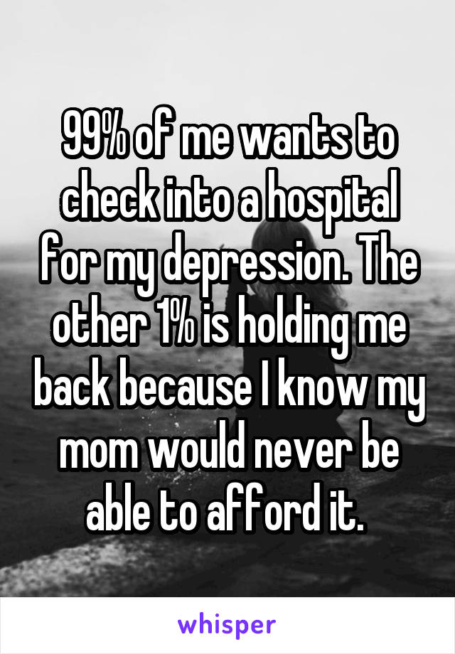 99% of me wants to check into a hospital for my depression. The other 1% is holding me back because I know my mom would never be able to afford it. 