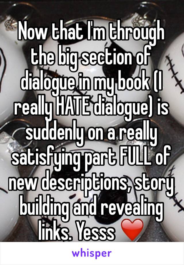 Now that I'm through the big section of dialogue in my book (I really HATE dialogue) is suddenly on a really satisfying part FULL of new descriptions, story building and revealing links. Yesss ❤️