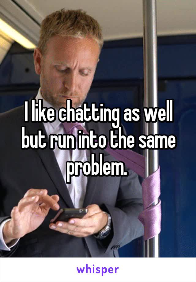 I like chatting as well but run into the same problem. 