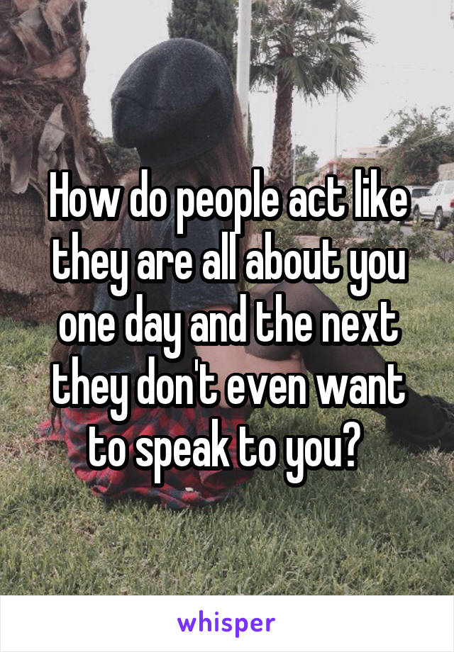 How do people act like they are all about you one day and the next they don't even want to speak to you? 