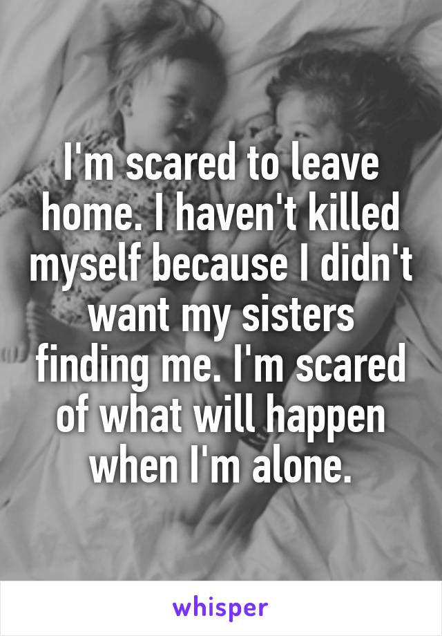 I'm scared to leave home. I haven't killed myself because I didn't want my sisters finding me. I'm scared of what will happen when I'm alone.