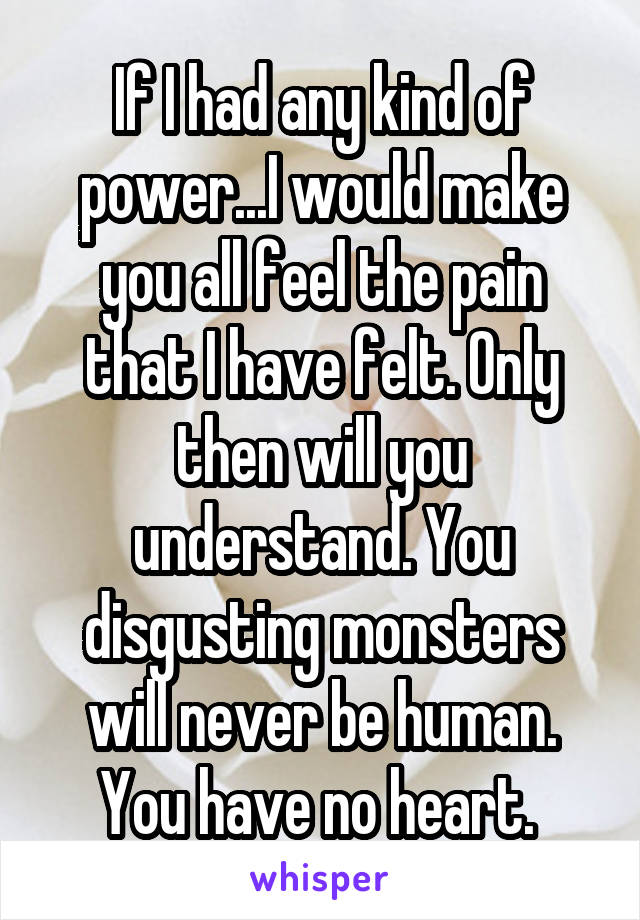If I had any kind of power...I would make you all feel the pain that I have felt. Only then will you understand. You disgusting monsters will never be human. You have no heart. 