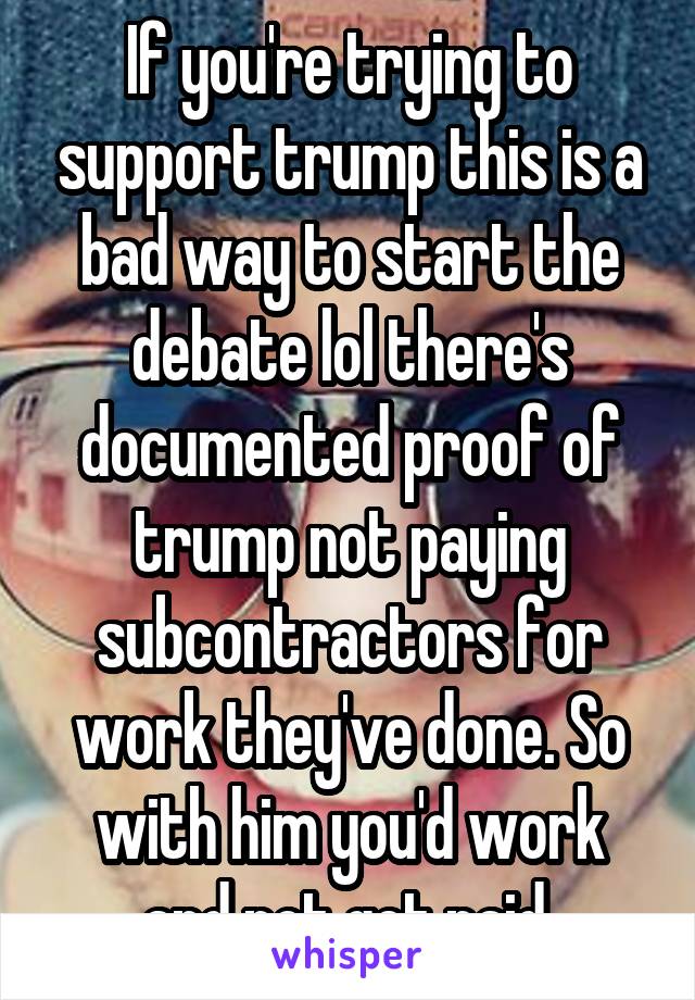 If you're trying to support trump this is a bad way to start the debate lol there's documented proof of trump not paying subcontractors for work they've done. So with him you'd work and not get paid.