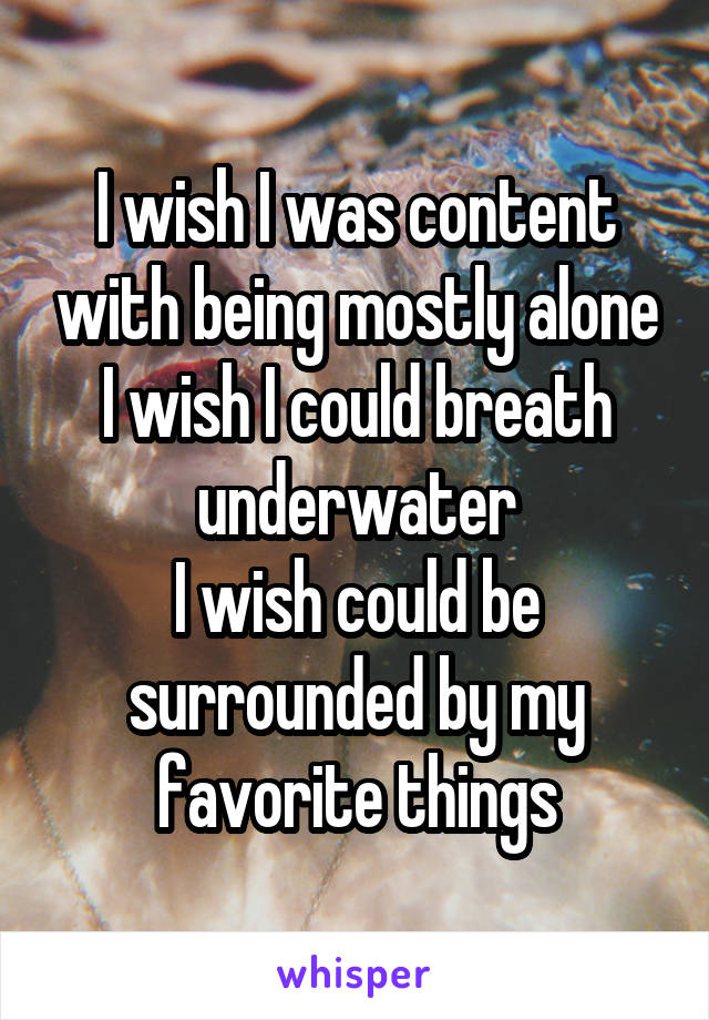 I wish I was content with being mostly alone
I wish I could breath underwater
I wish could be surrounded by my favorite things
