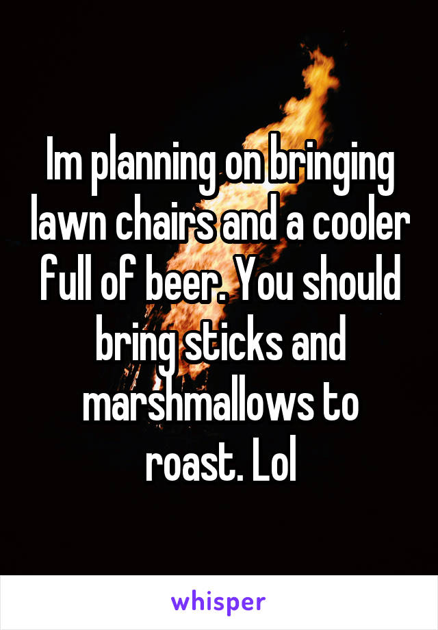 Im planning on bringing lawn chairs and a cooler full of beer. You should bring sticks and marshmallows to roast. Lol