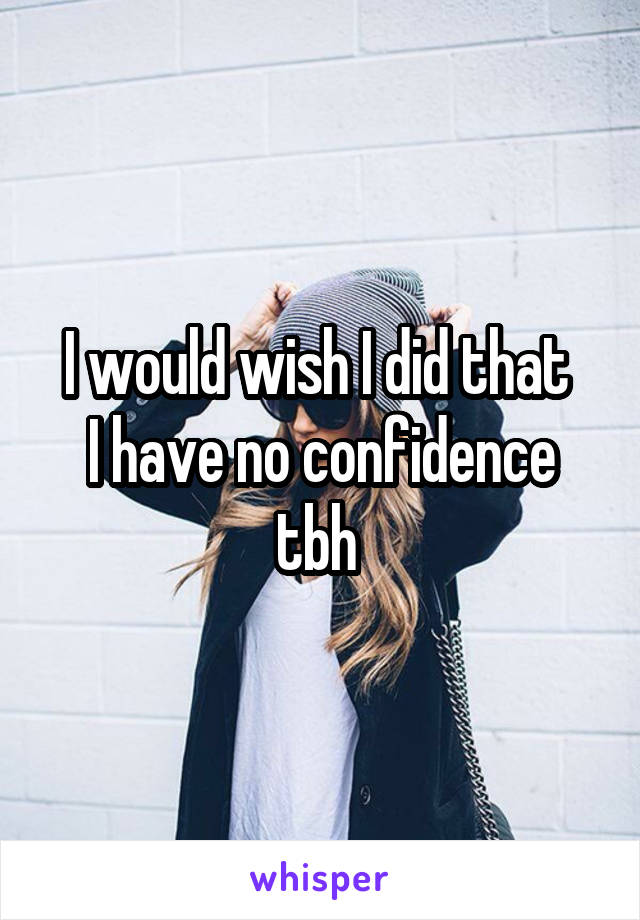 I would wish I did that 
I have no confidence tbh 