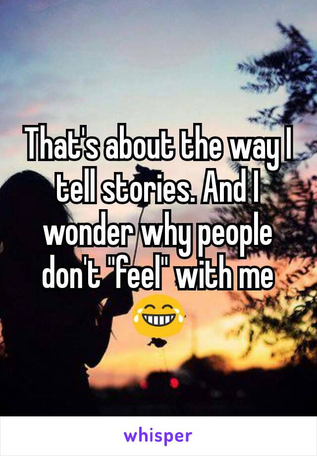 That's about the way I tell stories. And I wonder why people don't "feel" with me 😂