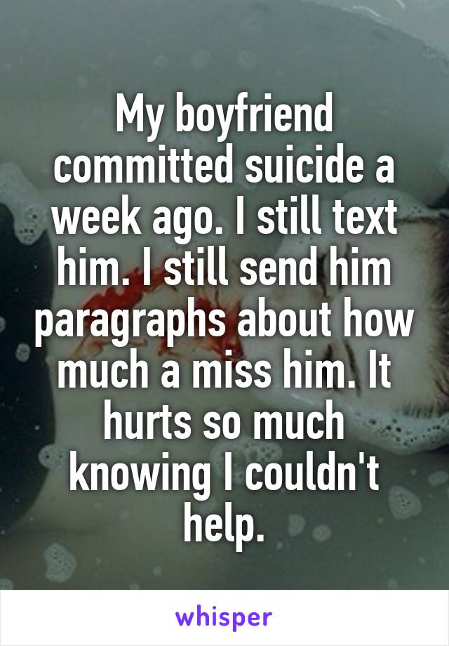 My boyfriend committed suicide a week ago. I still text him. I still send him paragraphs about how much a miss him. It hurts so much knowing I couldn't help.