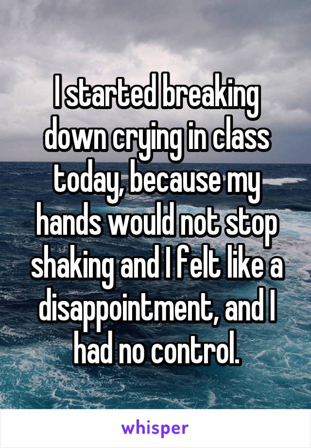 I started breaking down crying in class today, because my hands would not stop shaking and I felt like a disappointment, and I had no control.
