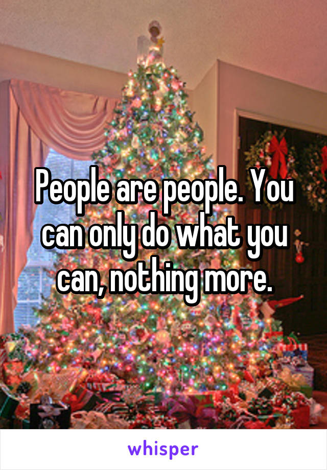 People are people. You can only do what you can, nothing more.
