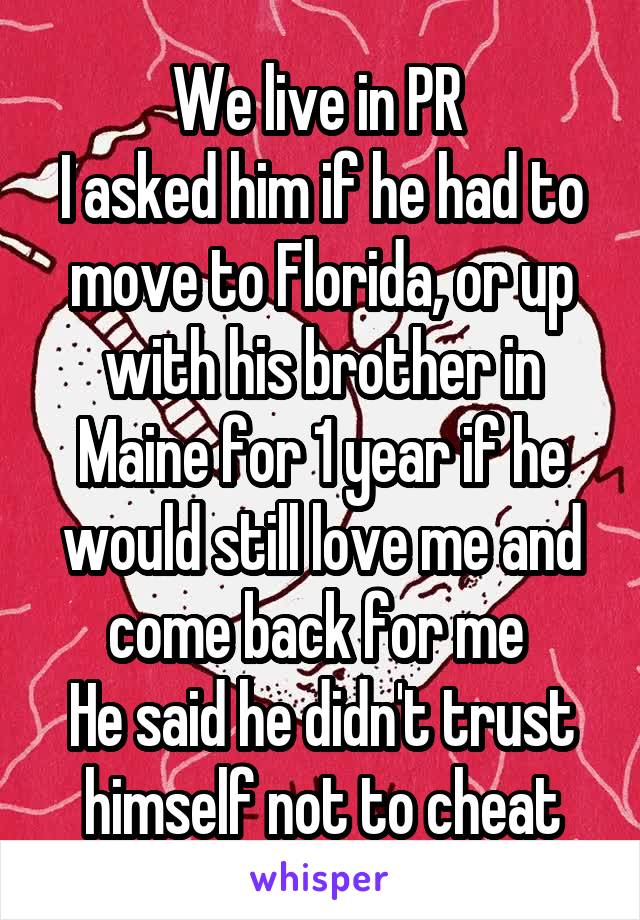 We live in PR 
I asked him if he had to move to Florida, or up with his brother in Maine for 1 year if he would still love me and come back for me 
He said he didn't trust himself not to cheat