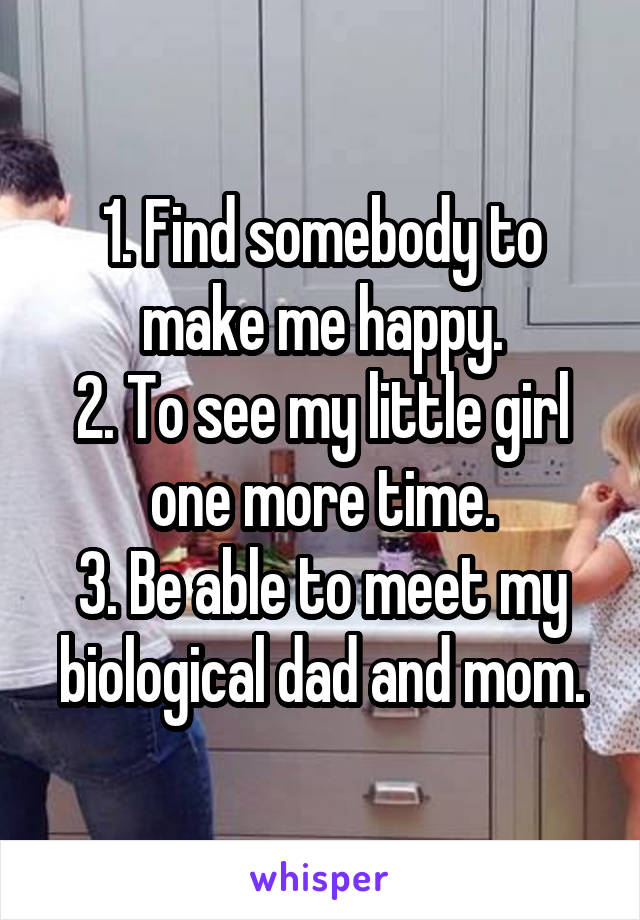1. Find somebody to make me happy.
2. To see my little girl one more time.
3. Be able to meet my biological dad and mom.