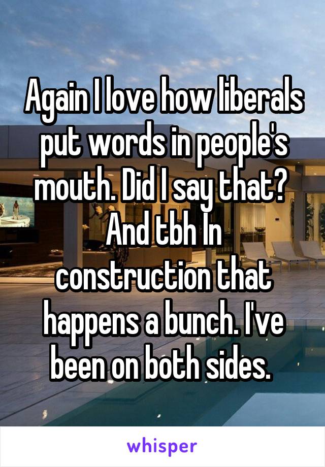 Again I love how liberals put words in people's mouth. Did I say that? 
And tbh In construction that happens a bunch. I've been on both sides. 