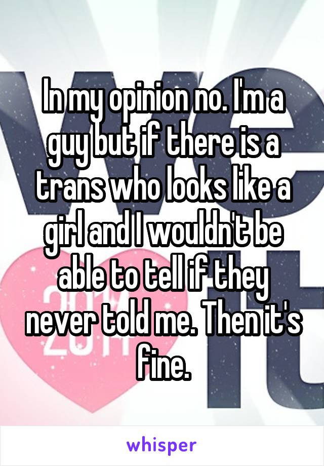 In my opinion no. I'm a guy but if there is a trans who looks like a girl and I wouldn't be able to tell if they never told me. Then it's fine.