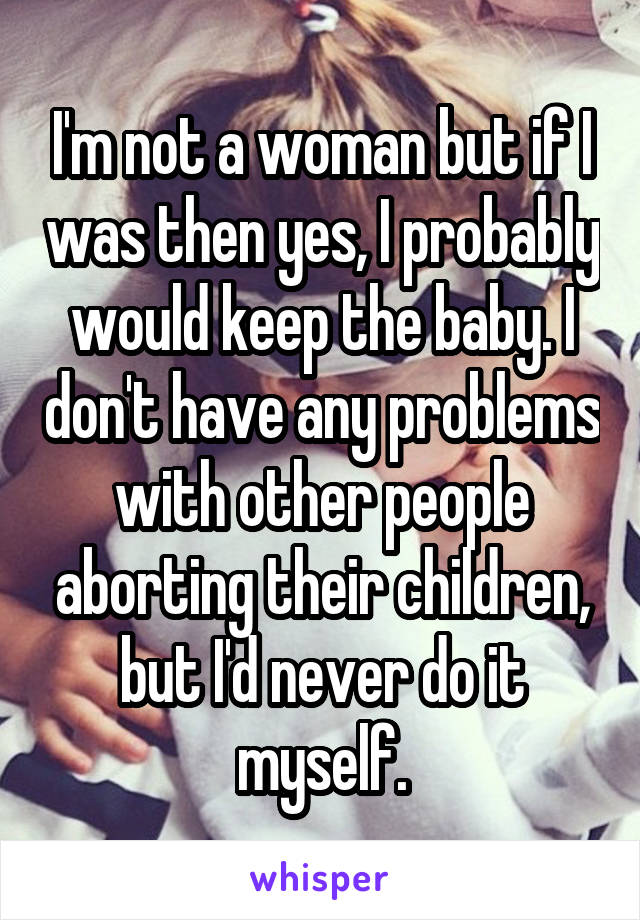 I'm not a woman but if I was then yes, I probably would keep the baby. I don't have any problems with other people aborting their children, but I'd never do it myself.