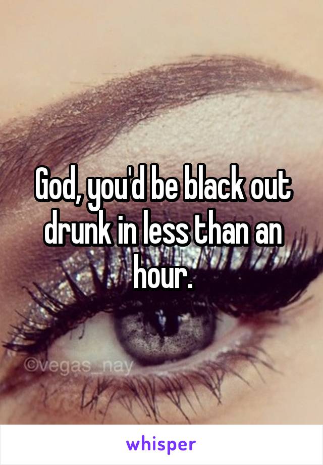 God, you'd be black out drunk in less than an hour.