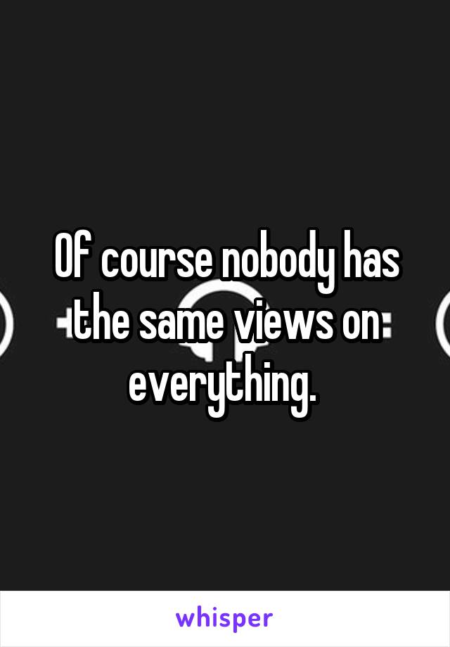 Of course nobody has the same views on everything. 