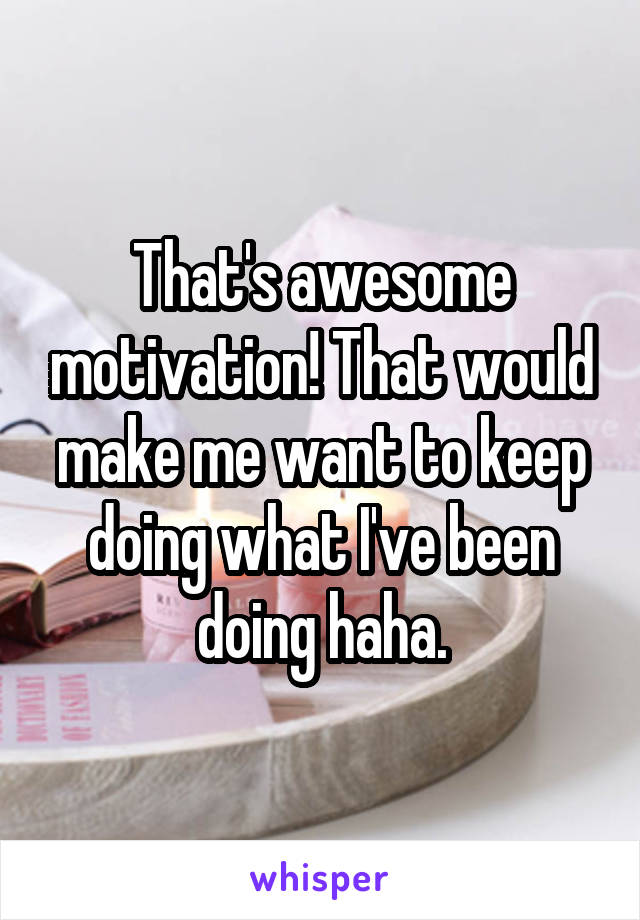 That's awesome motivation! That would make me want to keep doing what I've been doing haha.