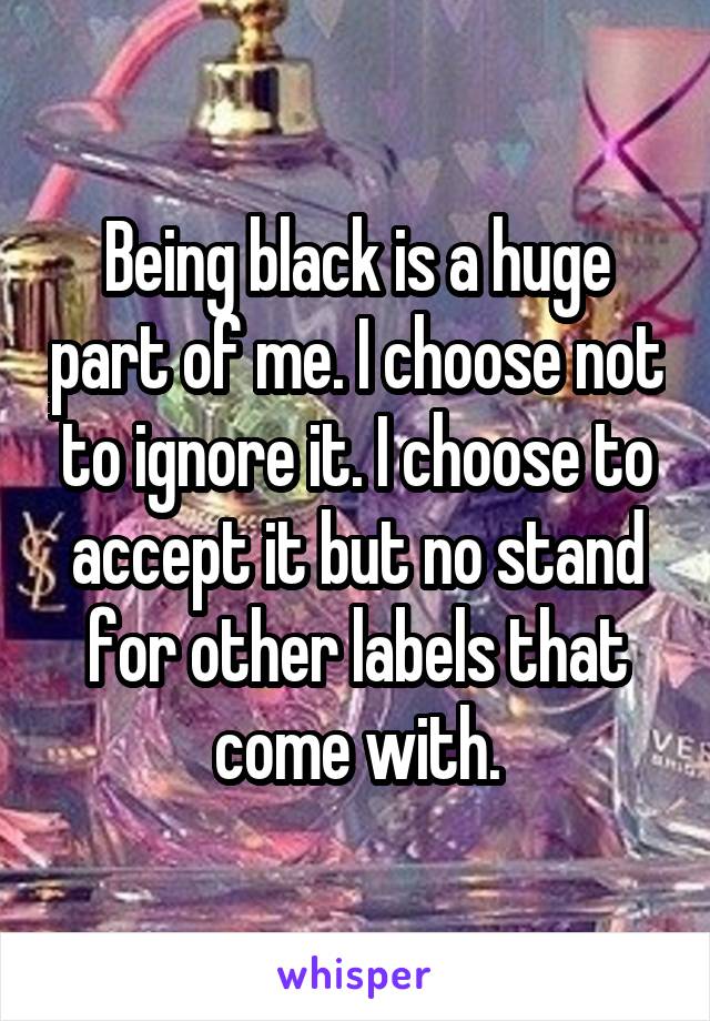 Being black is a huge part of me. I choose not to ignore it. I choose to accept it but no stand for other labels that come with.