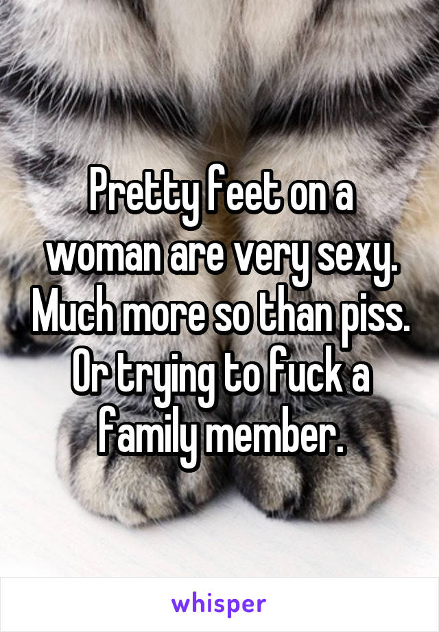 Pretty feet on a woman are very sexy. Much more so than piss. Or trying to fuck a family member.