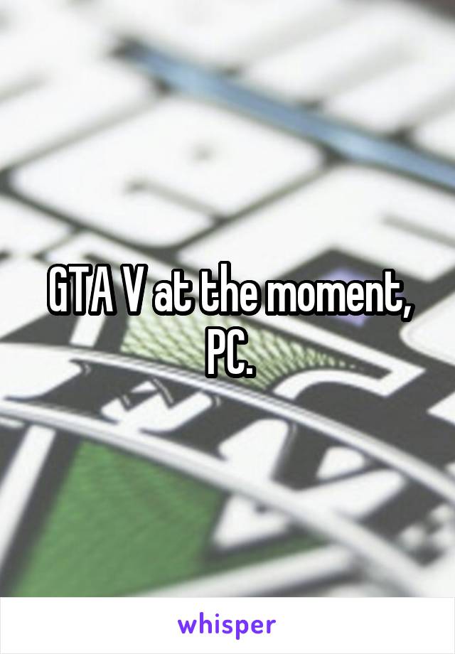 GTA V at the moment, PC.
