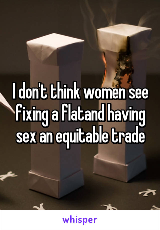 I don't think women see fixing a flatand having sex an equitable trade