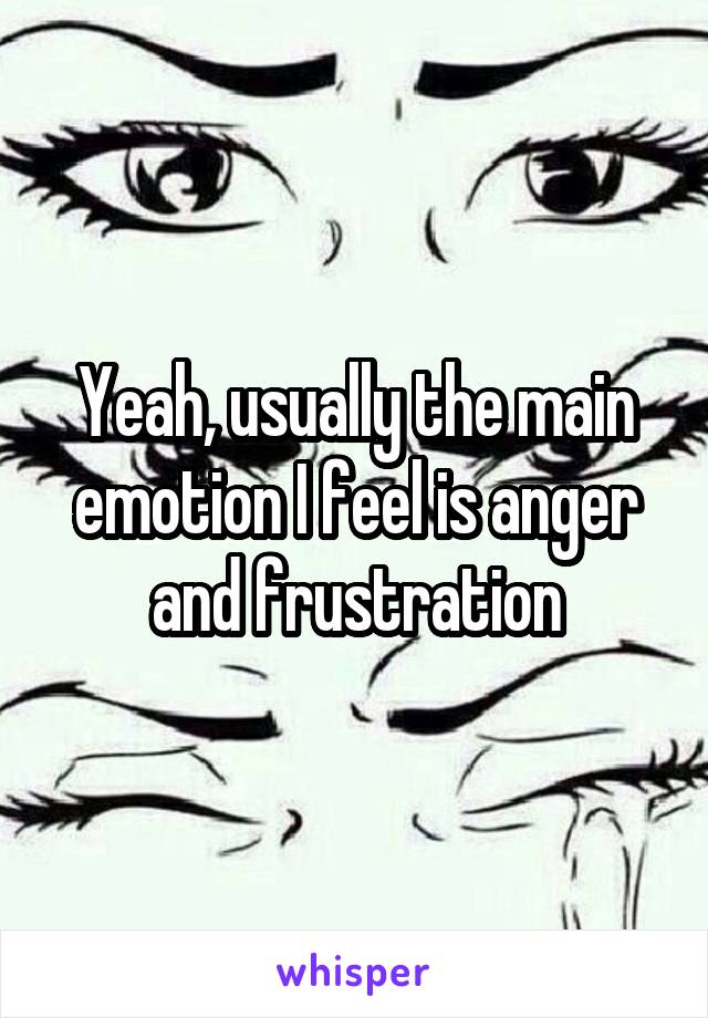 Yeah, usually the main emotion I feel is anger and frustration