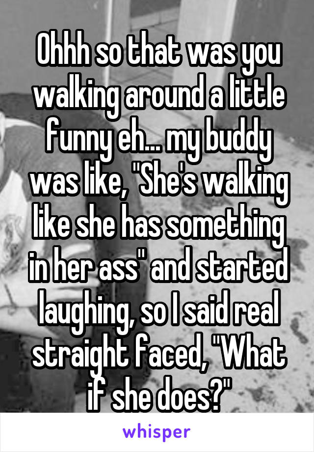 Ohhh so that was you walking around a little funny eh... my buddy was like, "She's walking like she has something in her ass" and started laughing, so I said real straight faced, "What if she does?"