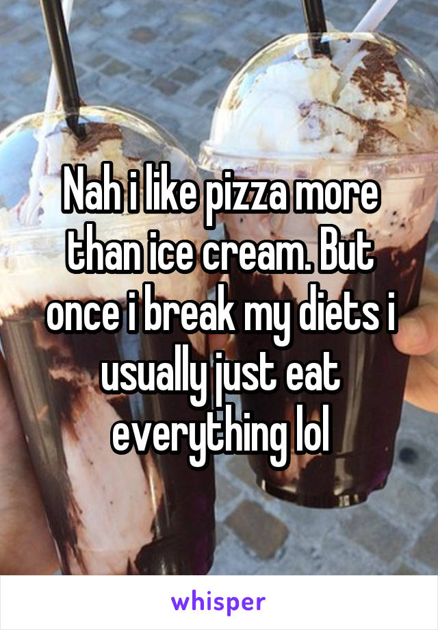 Nah i like pizza more than ice cream. But once i break my diets i usually just eat everything lol